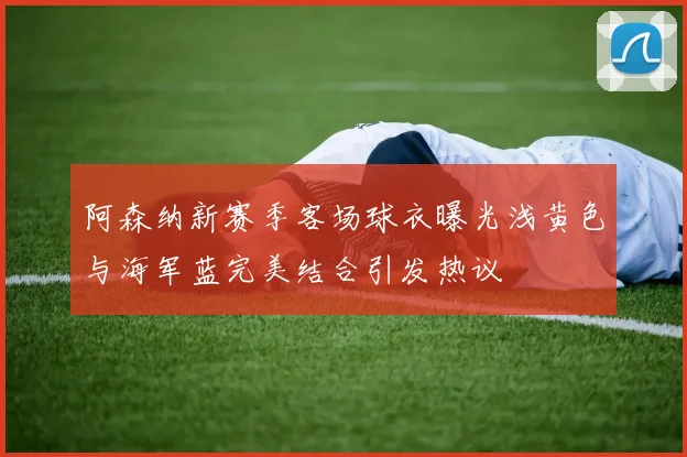 阿森纳新赛季客场球衣曝光浅黄色与海军蓝完美结合引发热议