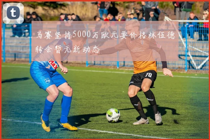 马赛坚持5000万欧元要价格林伍德转会暂无新动态