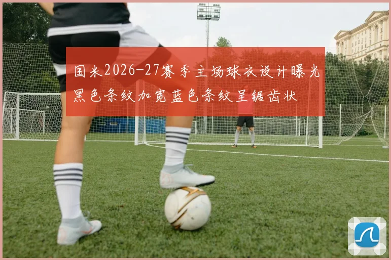 国米2026-27赛季主场球衣设计曝光黑色条纹加宽蓝色条纹呈锯齿状