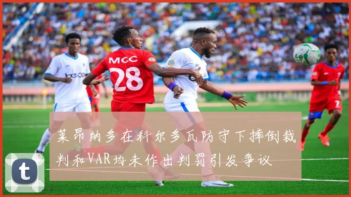 莱昂纳多在科尔多瓦防守下摔倒裁判和VAR均未作出判罚引发争议