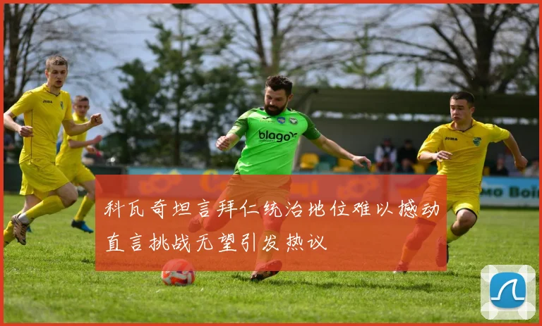 科瓦奇坦言拜仁统治地位难以撼动直言挑战无望引发热议