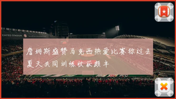 詹姆斯盛赞马克西热爱比赛称过去夏天共同训练收获颇丰