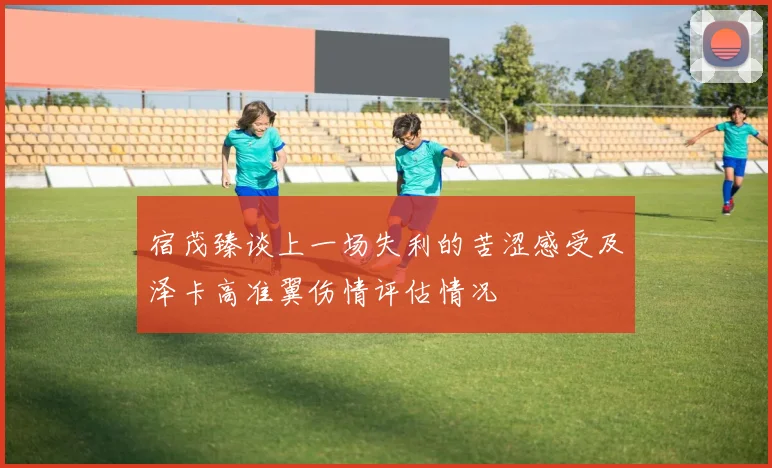 宿茂臻谈上一场失利的苦涩感受及泽卡高准翼伤情评估情况