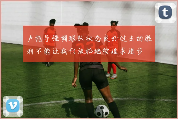 卢指导强调球队状态良好过去的胜利不能让我们放松继续追求进步
