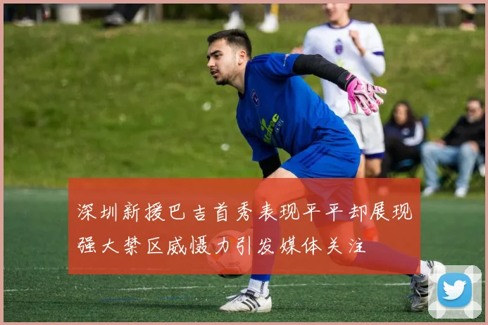 深圳新援巴吉首秀表现平平却展现强大禁区威慑力引发媒体关注