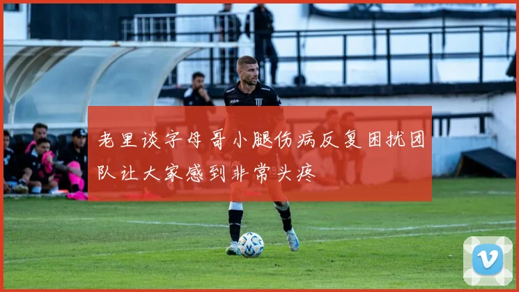 老里谈字母哥小腿伤病反复困扰团队让大家感到非常头疼