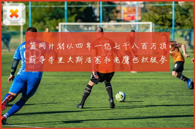 篮网计划以四年一亿七千八百万顶薪争夺里夫斯活塞和老鹰也积极参与竞标
