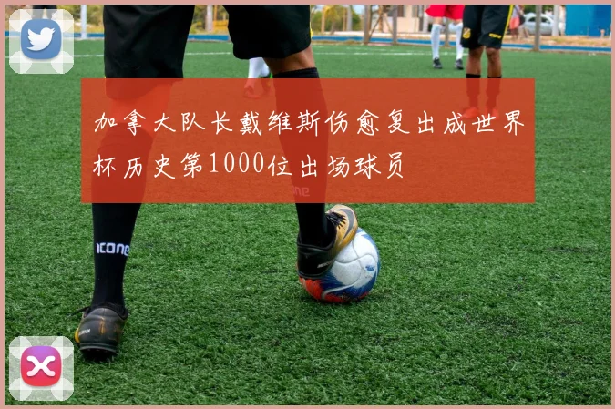 加拿大队长戴维斯伤愈复出成世界杯历史第1000位出场球员